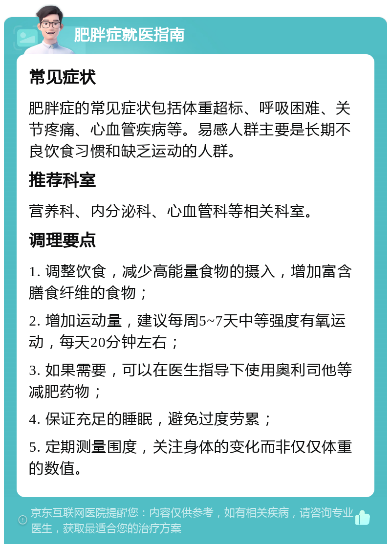 肥胖症就医指南 常见症状 肥胖症的常见症状包括体重超标、呼吸困难、关节疼痛、心血管疾病等。易感人群主要是长期不良饮食习惯和缺乏运动的人群。 推荐科室 营养科、内分泌科、心血管科等相关科室。 调理要点 1. 调整饮食，减少高能量食物的摄入，增加富含膳食纤维的食物； 2. 增加运动量，建议每周5~7天中等强度有氧运动，每天20分钟左右； 3. 如果需要，可以在医生指导下使用奥利司他等减肥药物； 4. 保证充足的睡眠，避免过度劳累； 5. 定期测量围度，关注身体的变化而非仅仅体重的数值。