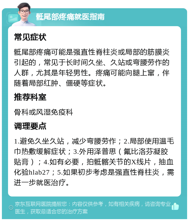 骶尾部疼痛就医指南 常见症状 骶尾部疼痛可能是强直性脊柱炎或局部的筋膜炎引起的，常见于长时间久坐、久站或弯腰劳作的人群，尤其是年轻男性。疼痛可能向腿上窜，伴随着局部红肿、僵硬等症状。 推荐科室 骨科或风湿免疫科 调理要点 1.避免久坐久站，减少弯腰劳作；2.局部使用温毛巾热敷缓解症状；3.外用泽普思（氟比洛芬凝胶贴膏）；4.如有必要，拍骶髂关节的X线片，抽血化验hlab27；5.如果初步考虑是强直性脊柱炎，需进一步就医治疗。