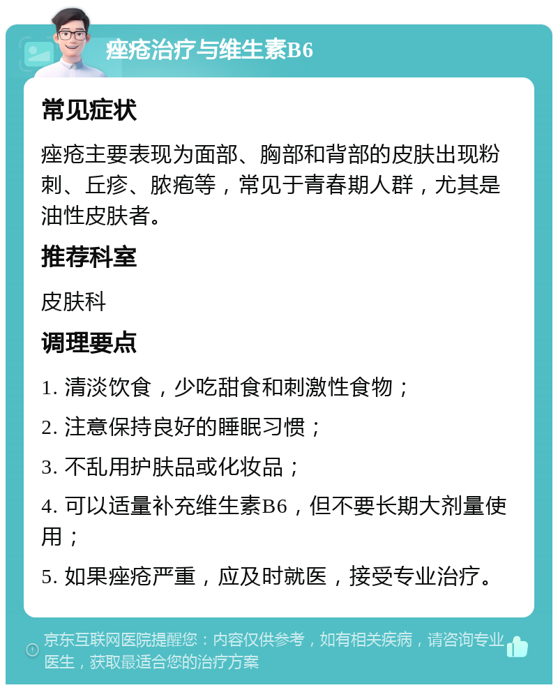 痤疮治疗与维生素B6 常见症状 痤疮主要表现为面部、胸部和背部的皮肤出现粉刺、丘疹、脓疱等，常见于青春期人群，尤其是油性皮肤者。 推荐科室 皮肤科 调理要点 1. 清淡饮食，少吃甜食和刺激性食物； 2. 注意保持良好的睡眠习惯； 3. 不乱用护肤品或化妆品； 4. 可以适量补充维生素B6，但不要长期大剂量使用； 5. 如果痤疮严重，应及时就医，接受专业治疗。