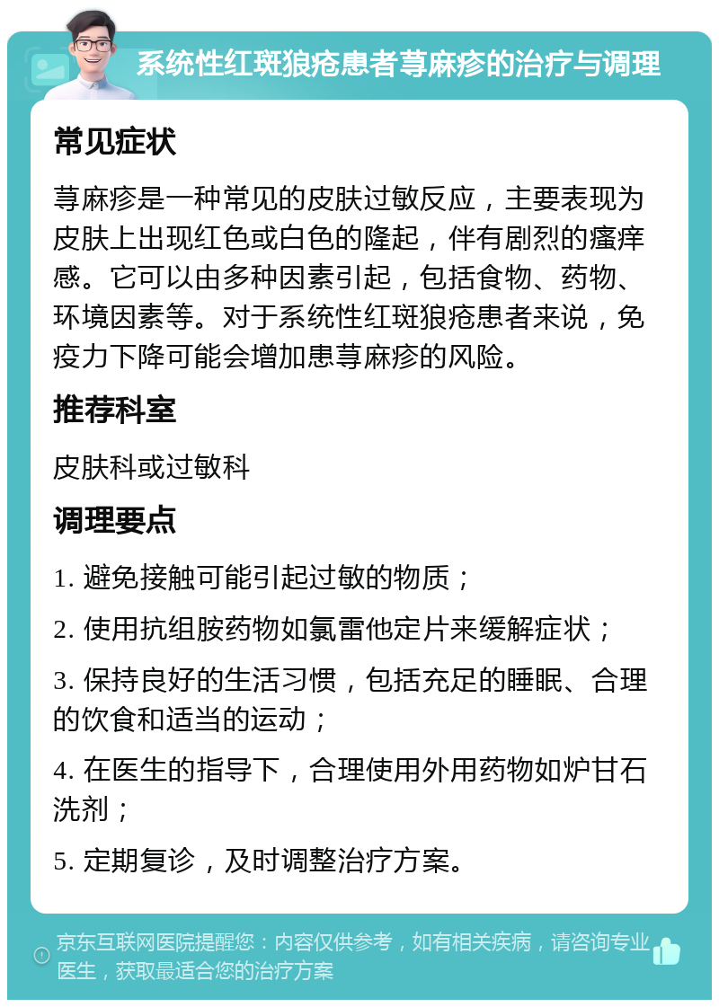 系统性红斑狼疮患者荨麻疹的治疗与调理 常见症状 荨麻疹是一种常见的皮肤过敏反应，主要表现为皮肤上出现红色或白色的隆起，伴有剧烈的瘙痒感。它可以由多种因素引起，包括食物、药物、环境因素等。对于系统性红斑狼疮患者来说，免疫力下降可能会增加患荨麻疹的风险。 推荐科室 皮肤科或过敏科 调理要点 1. 避免接触可能引起过敏的物质； 2. 使用抗组胺药物如氯雷他定片来缓解症状； 3. 保持良好的生活习惯，包括充足的睡眠、合理的饮食和适当的运动； 4. 在医生的指导下，合理使用外用药物如炉甘石洗剂； 5. 定期复诊，及时调整治疗方案。