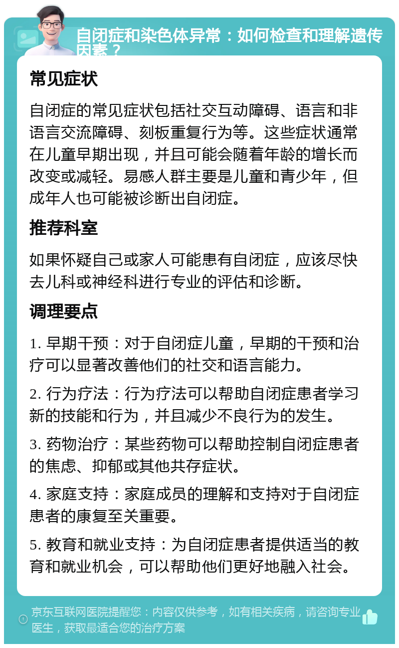 自闭症和染色体异常：如何检查和理解遗传因素？ 常见症状 自闭症的常见症状包括社交互动障碍、语言和非语言交流障碍、刻板重复行为等。这些症状通常在儿童早期出现，并且可能会随着年龄的增长而改变或减轻。易感人群主要是儿童和青少年，但成年人也可能被诊断出自闭症。 推荐科室 如果怀疑自己或家人可能患有自闭症，应该尽快去儿科或神经科进行专业的评估和诊断。 调理要点 1. 早期干预：对于自闭症儿童，早期的干预和治疗可以显著改善他们的社交和语言能力。 2. 行为疗法：行为疗法可以帮助自闭症患者学习新的技能和行为，并且减少不良行为的发生。 3. 药物治疗：某些药物可以帮助控制自闭症患者的焦虑、抑郁或其他共存症状。 4. 家庭支持：家庭成员的理解和支持对于自闭症患者的康复至关重要。 5. 教育和就业支持：为自闭症患者提供适当的教育和就业机会，可以帮助他们更好地融入社会。