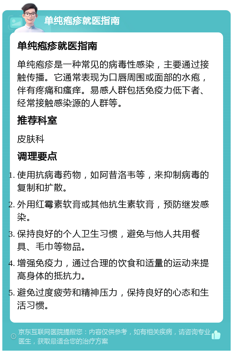 单纯疱疹就医指南 单纯疱疹就医指南 单纯疱疹是一种常见的病毒性感染，主要通过接触传播。它通常表现为口唇周围或面部的水疱，伴有疼痛和瘙痒。易感人群包括免疫力低下者、经常接触感染源的人群等。 推荐科室 皮肤科 调理要点 使用抗病毒药物，如阿昔洛韦等，来抑制病毒的复制和扩散。 外用红霉素软膏或其他抗生素软膏，预防继发感染。 保持良好的个人卫生习惯，避免与他人共用餐具、毛巾等物品。 增强免疫力，通过合理的饮食和适量的运动来提高身体的抵抗力。 避免过度疲劳和精神压力，保持良好的心态和生活习惯。