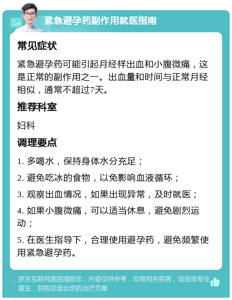 紧急避孕药副作用就医指南 常见症状 紧急避孕药可能引起月经样出血和小腹微痛，这是正常的副作用之一。出血量和时间与正常月经相似，通常不超过7天。 推荐科室 妇科 调理要点 1. 多喝水，保持身体水分充足； 2. 避免吃冰的食物，以免影响血液循环； 3. 观察出血情况，如果出现异常，及时就医； 4. 如果小腹微痛，可以适当休息，避免剧烈运动； 5. 在医生指导下，合理使用避孕药，避免频繁使用紧急避孕药。