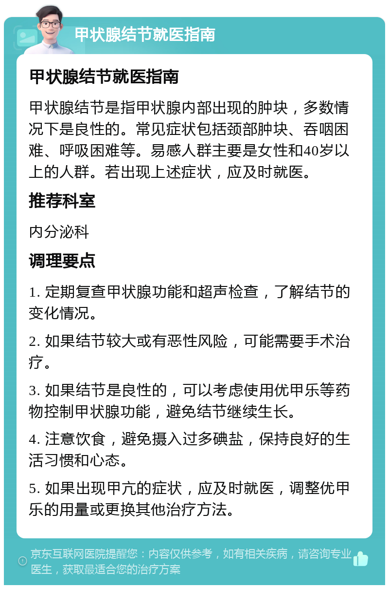 甲状腺结节就医指南 甲状腺结节就医指南 甲状腺结节是指甲状腺内部出现的肿块，多数情况下是良性的。常见症状包括颈部肿块、吞咽困难、呼吸困难等。易感人群主要是女性和40岁以上的人群。若出现上述症状，应及时就医。 推荐科室 内分泌科 调理要点 1. 定期复查甲状腺功能和超声检查，了解结节的变化情况。 2. 如果结节较大或有恶性风险，可能需要手术治疗。 3. 如果结节是良性的，可以考虑使用优甲乐等药物控制甲状腺功能，避免结节继续生长。 4. 注意饮食，避免摄入过多碘盐，保持良好的生活习惯和心态。 5. 如果出现甲亢的症状，应及时就医，调整优甲乐的用量或更换其他治疗方法。