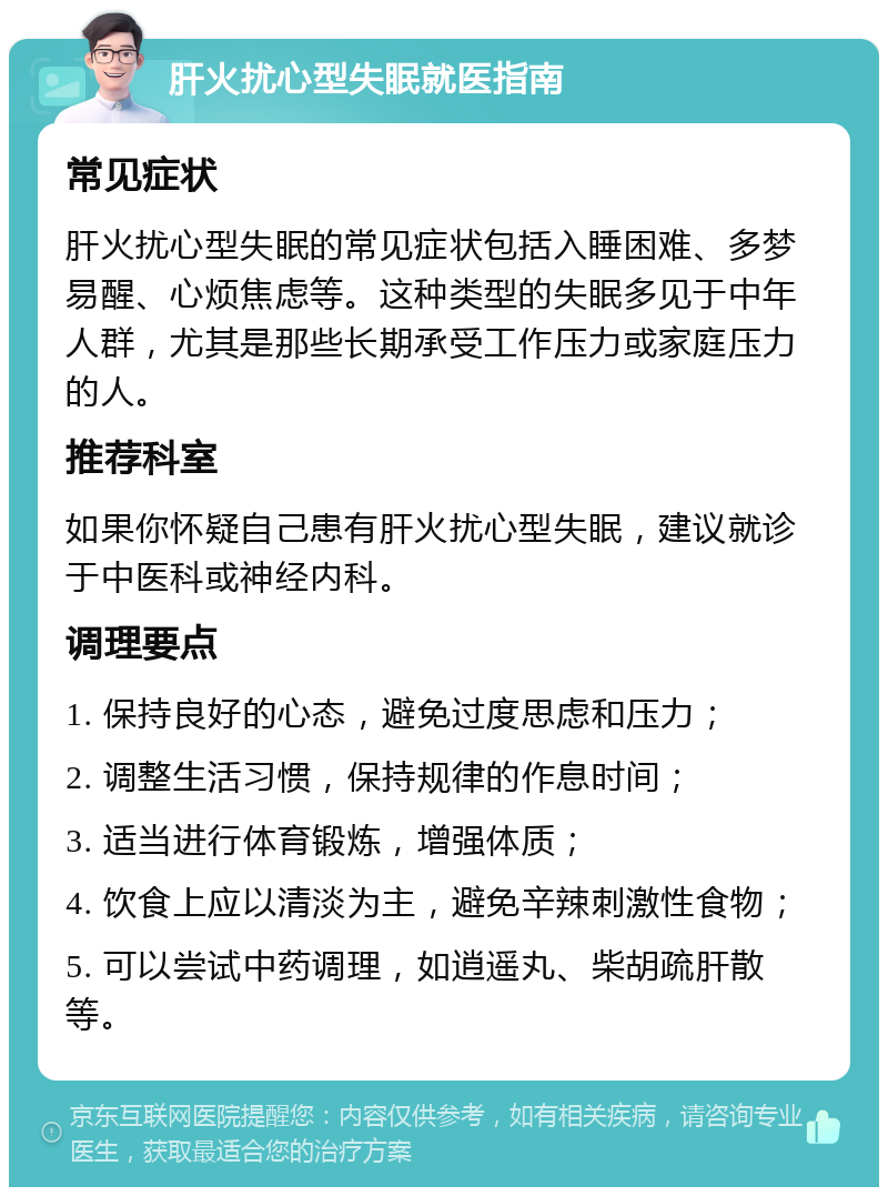 肝火扰心型失眠就医指南 常见症状 肝火扰心型失眠的常见症状包括入睡困难、多梦易醒、心烦焦虑等。这种类型的失眠多见于中年人群，尤其是那些长期承受工作压力或家庭压力的人。 推荐科室 如果你怀疑自己患有肝火扰心型失眠，建议就诊于中医科或神经内科。 调理要点 1. 保持良好的心态，避免过度思虑和压力； 2. 调整生活习惯，保持规律的作息时间； 3. 适当进行体育锻炼，增强体质； 4. 饮食上应以清淡为主，避免辛辣刺激性食物； 5. 可以尝试中药调理，如逍遥丸、柴胡疏肝散等。