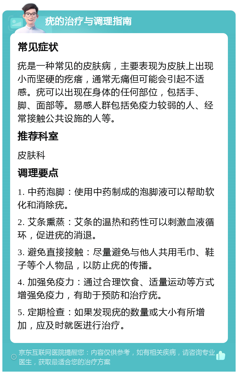 疣的治疗与调理指南 常见症状 疣是一种常见的皮肤病，主要表现为皮肤上出现小而坚硬的疙瘩，通常无痛但可能会引起不适感。疣可以出现在身体的任何部位，包括手、脚、面部等。易感人群包括免疫力较弱的人、经常接触公共设施的人等。 推荐科室 皮肤科 调理要点 1. 中药泡脚：使用中药制成的泡脚液可以帮助软化和消除疣。 2. 艾条熏蒸：艾条的温热和药性可以刺激血液循环，促进疣的消退。 3. 避免直接接触：尽量避免与他人共用毛巾、鞋子等个人物品，以防止疣的传播。 4. 加强免疫力：通过合理饮食、适量运动等方式增强免疫力，有助于预防和治疗疣。 5. 定期检查：如果发现疣的数量或大小有所增加，应及时就医进行治疗。