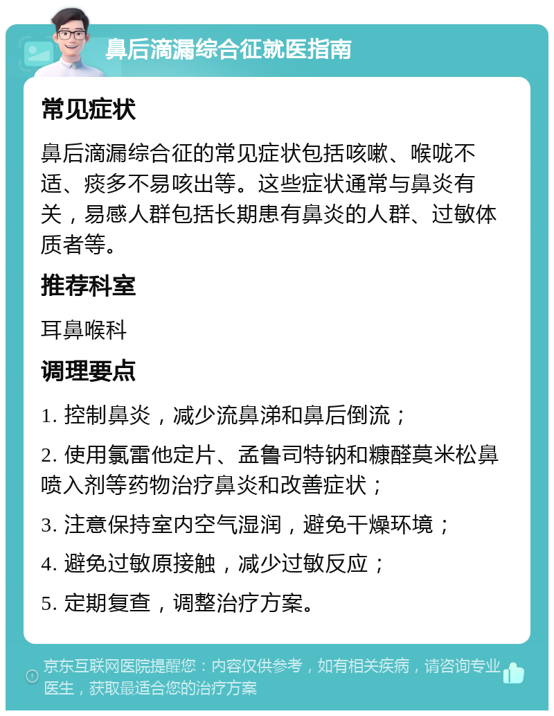 鼻后滴漏综合征就医指南 常见症状 鼻后滴漏综合征的常见症状包括咳嗽、喉咙不适、痰多不易咳出等。这些症状通常与鼻炎有关，易感人群包括长期患有鼻炎的人群、过敏体质者等。 推荐科室 耳鼻喉科 调理要点 1. 控制鼻炎，减少流鼻涕和鼻后倒流； 2. 使用氯雷他定片、孟鲁司特钠和糠醛莫米松鼻喷入剂等药物治疗鼻炎和改善症状； 3. 注意保持室内空气湿润，避免干燥环境； 4. 避免过敏原接触，减少过敏反应； 5. 定期复查，调整治疗方案。