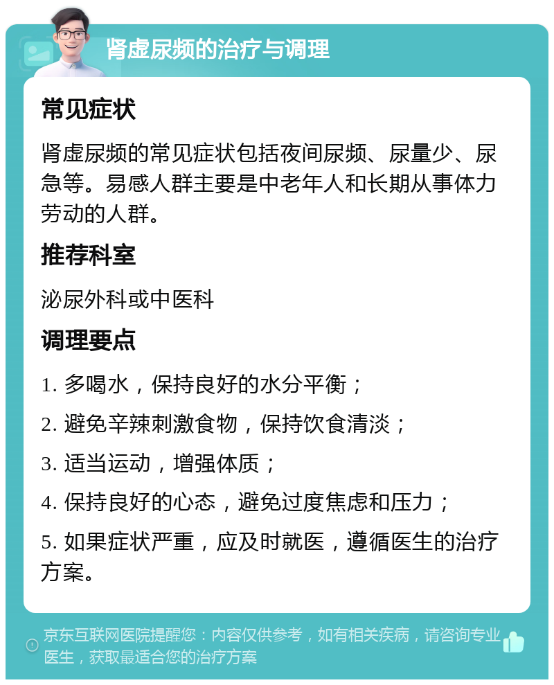 肾虚尿频的治疗与调理 常见症状 肾虚尿频的常见症状包括夜间尿频、尿量少、尿急等。易感人群主要是中老年人和长期从事体力劳动的人群。 推荐科室 泌尿外科或中医科 调理要点 1. 多喝水，保持良好的水分平衡； 2. 避免辛辣刺激食物，保持饮食清淡； 3. 适当运动，增强体质； 4. 保持良好的心态，避免过度焦虑和压力； 5. 如果症状严重，应及时就医，遵循医生的治疗方案。