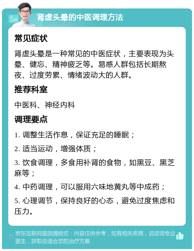 肾虚头晕的中医调理方法 常见症状 肾虚头晕是一种常见的中医症状，主要表现为头晕、健忘、精神疲乏等。易感人群包括长期熬夜、过度劳累、情绪波动大的人群。 推荐科室 中医科、神经内科 调理要点 1. 调整生活作息，保证充足的睡眠； 2. 适当运动，增强体质； 3. 饮食调理，多食用补肾的食物，如黑豆、黑芝麻等； 4. 中药调理，可以服用六味地黄丸等中成药； 5. 心理调节，保持良好的心态，避免过度焦虑和压力。