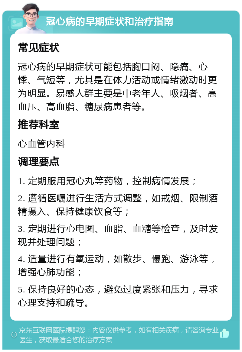 冠心病的早期症状和治疗指南 常见症状 冠心病的早期症状可能包括胸口闷、隐痛、心悸、气短等，尤其是在体力活动或情绪激动时更为明显。易感人群主要是中老年人、吸烟者、高血压、高血脂、糖尿病患者等。 推荐科室 心血管内科 调理要点 1. 定期服用冠心丸等药物，控制病情发展； 2. 遵循医嘱进行生活方式调整，如戒烟、限制酒精摄入、保持健康饮食等； 3. 定期进行心电图、血脂、血糖等检查，及时发现并处理问题； 4. 适量进行有氧运动，如散步、慢跑、游泳等，增强心肺功能； 5. 保持良好的心态，避免过度紧张和压力，寻求心理支持和疏导。