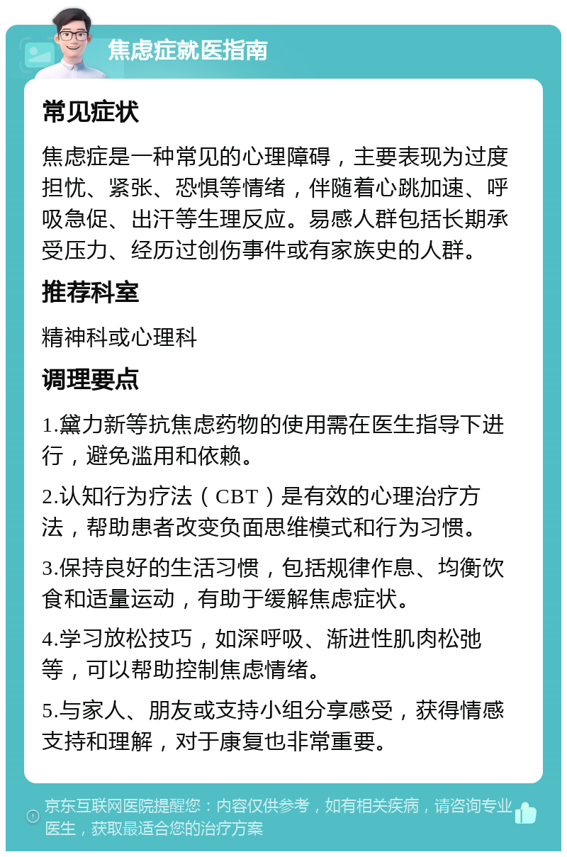 焦虑症就医指南 常见症状 焦虑症是一种常见的心理障碍，主要表现为过度担忧、紧张、恐惧等情绪，伴随着心跳加速、呼吸急促、出汗等生理反应。易感人群包括长期承受压力、经历过创伤事件或有家族史的人群。 推荐科室 精神科或心理科 调理要点 1.黛力新等抗焦虑药物的使用需在医生指导下进行，避免滥用和依赖。 2.认知行为疗法（CBT）是有效的心理治疗方法，帮助患者改变负面思维模式和行为习惯。 3.保持良好的生活习惯，包括规律作息、均衡饮食和适量运动，有助于缓解焦虑症状。 4.学习放松技巧，如深呼吸、渐进性肌肉松弛等，可以帮助控制焦虑情绪。 5.与家人、朋友或支持小组分享感受，获得情感支持和理解，对于康复也非常重要。