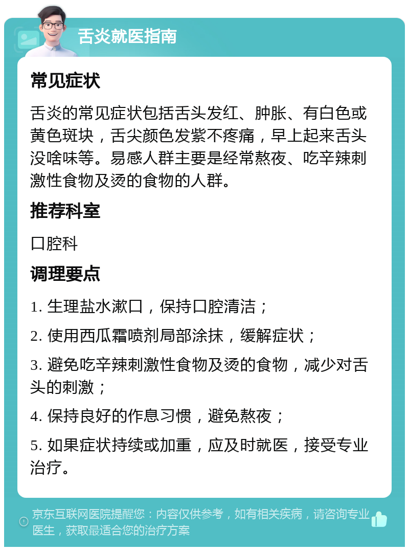 舌炎就医指南 常见症状 舌炎的常见症状包括舌头发红、肿胀、有白色或黄色斑块，舌尖颜色发紫不疼痛，早上起来舌头没啥味等。易感人群主要是经常熬夜、吃辛辣刺激性食物及烫的食物的人群。 推荐科室 口腔科 调理要点 1. 生理盐水漱口，保持口腔清洁； 2. 使用西瓜霜喷剂局部涂抹，缓解症状； 3. 避免吃辛辣刺激性食物及烫的食物，减少对舌头的刺激； 4. 保持良好的作息习惯，避免熬夜； 5. 如果症状持续或加重，应及时就医，接受专业治疗。