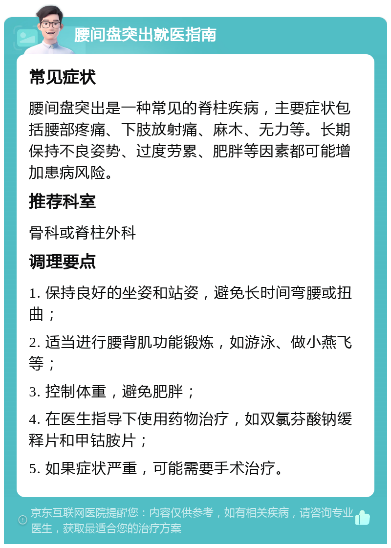 腰间盘突出就医指南 常见症状 腰间盘突出是一种常见的脊柱疾病，主要症状包括腰部疼痛、下肢放射痛、麻木、无力等。长期保持不良姿势、过度劳累、肥胖等因素都可能增加患病风险。 推荐科室 骨科或脊柱外科 调理要点 1. 保持良好的坐姿和站姿，避免长时间弯腰或扭曲； 2. 适当进行腰背肌功能锻炼，如游泳、做小燕飞等； 3. 控制体重，避免肥胖； 4. 在医生指导下使用药物治疗，如双氯芬酸钠缓释片和甲钴胺片； 5. 如果症状严重，可能需要手术治疗。