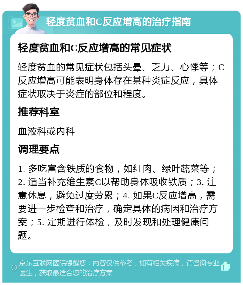 轻度贫血和C反应增高的治疗指南 轻度贫血和C反应增高的常见症状 轻度贫血的常见症状包括头晕、乏力、心悸等；C反应增高可能表明身体存在某种炎症反应，具体症状取决于炎症的部位和程度。 推荐科室 血液科或内科 调理要点 1. 多吃富含铁质的食物，如红肉、绿叶蔬菜等；2. 适当补充维生素C以帮助身体吸收铁质；3. 注意休息，避免过度劳累；4. 如果C反应增高，需要进一步检查和治疗，确定具体的病因和治疗方案；5. 定期进行体检，及时发现和处理健康问题。