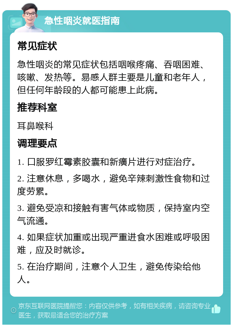 急性咽炎就医指南 常见症状 急性咽炎的常见症状包括咽喉疼痛、吞咽困难、咳嗽、发热等。易感人群主要是儿童和老年人，但任何年龄段的人都可能患上此病。 推荐科室 耳鼻喉科 调理要点 1. 口服罗红霉素胶囊和新癀片进行对症治疗。 2. 注意休息，多喝水，避免辛辣刺激性食物和过度劳累。 3. 避免受凉和接触有害气体或物质，保持室内空气流通。 4. 如果症状加重或出现严重进食水困难或呼吸困难，应及时就诊。 5. 在治疗期间，注意个人卫生，避免传染给他人。