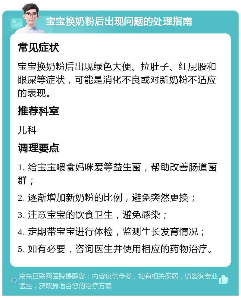 宝宝换奶粉后出现问题的处理指南 常见症状 宝宝换奶粉后出现绿色大便、拉肚子、红屁股和眼屎等症状，可能是消化不良或对新奶粉不适应的表现。 推荐科室 儿科 调理要点 1. 给宝宝喂食妈咪爱等益生菌，帮助改善肠道菌群； 2. 逐渐增加新奶粉的比例，避免突然更换； 3. 注意宝宝的饮食卫生，避免感染； 4. 定期带宝宝进行体检，监测生长发育情况； 5. 如有必要，咨询医生并使用相应的药物治疗。