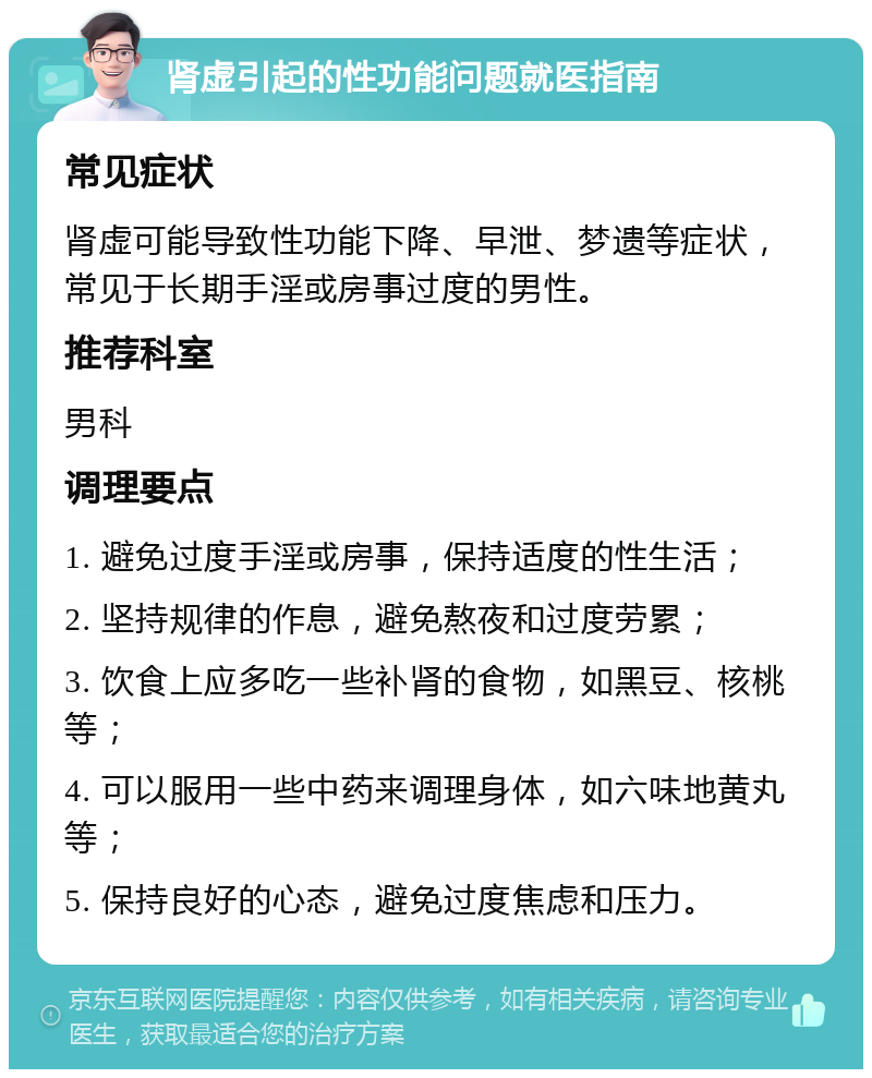 肾虚引起的性功能问题就医指南 常见症状 肾虚可能导致性功能下降、早泄、梦遗等症状，常见于长期手淫或房事过度的男性。 推荐科室 男科 调理要点 1. 避免过度手淫或房事，保持适度的性生活； 2. 坚持规律的作息，避免熬夜和过度劳累； 3. 饮食上应多吃一些补肾的食物，如黑豆、核桃等； 4. 可以服用一些中药来调理身体，如六味地黄丸等； 5. 保持良好的心态，避免过度焦虑和压力。