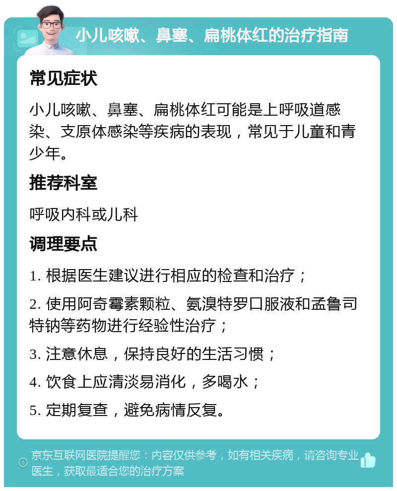 小儿咳嗽、鼻塞、扁桃体红的治疗指南 常见症状 小儿咳嗽、鼻塞、扁桃体红可能是上呼吸道感染、支原体感染等疾病的表现，常见于儿童和青少年。 推荐科室 呼吸内科或儿科 调理要点 1. 根据医生建议进行相应的检查和治疗； 2. 使用阿奇霉素颗粒、氨溴特罗口服液和孟鲁司特钠等药物进行经验性治疗； 3. 注意休息，保持良好的生活习惯； 4. 饮食上应清淡易消化，多喝水； 5. 定期复查，避免病情反复。