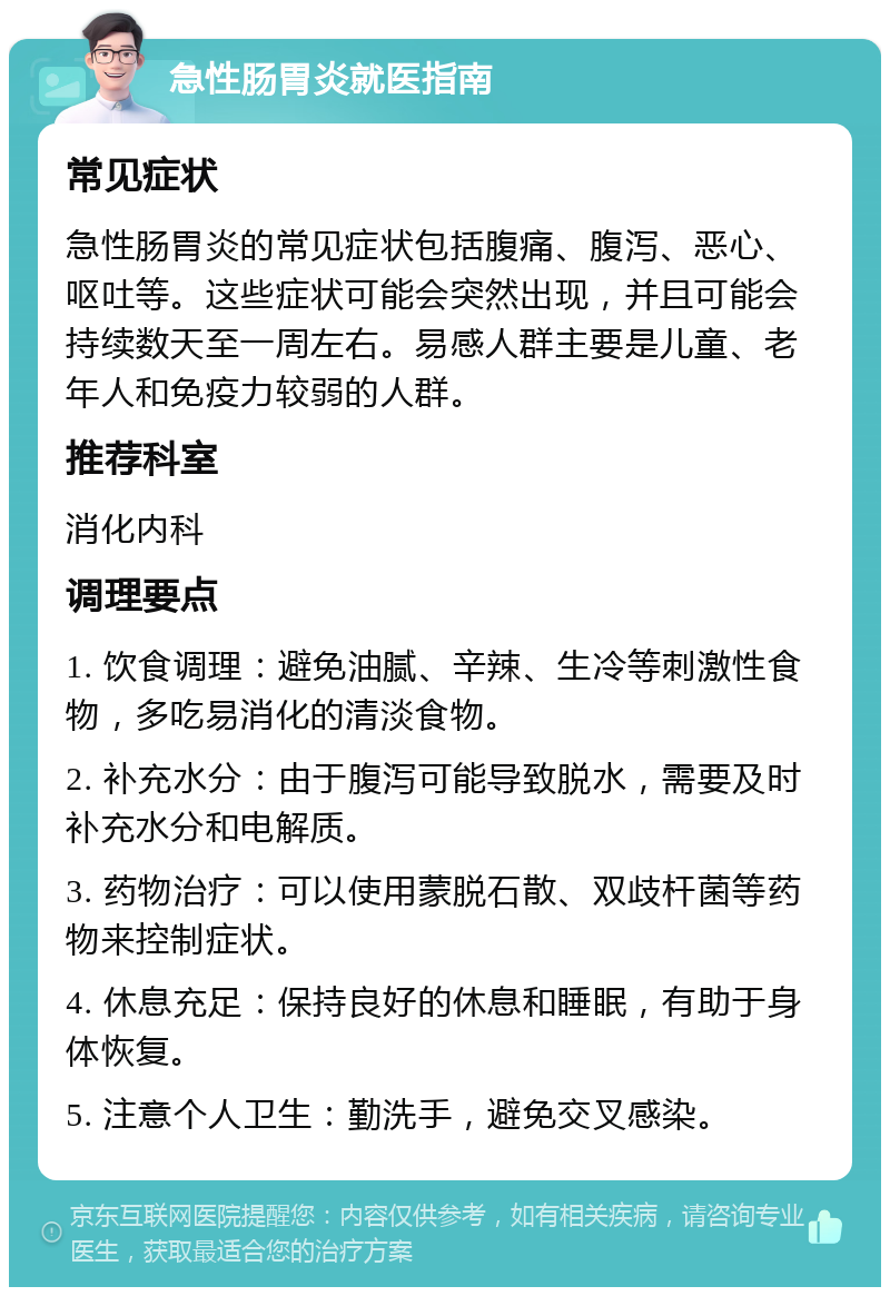 急性肠胃炎就医指南 常见症状 急性肠胃炎的常见症状包括腹痛、腹泻、恶心、呕吐等。这些症状可能会突然出现，并且可能会持续数天至一周左右。易感人群主要是儿童、老年人和免疫力较弱的人群。 推荐科室 消化内科 调理要点 1. 饮食调理：避免油腻、辛辣、生冷等刺激性食物，多吃易消化的清淡食物。 2. 补充水分：由于腹泻可能导致脱水，需要及时补充水分和电解质。 3. 药物治疗：可以使用蒙脱石散、双歧杆菌等药物来控制症状。 4. 休息充足：保持良好的休息和睡眠，有助于身体恢复。 5. 注意个人卫生：勤洗手，避免交叉感染。