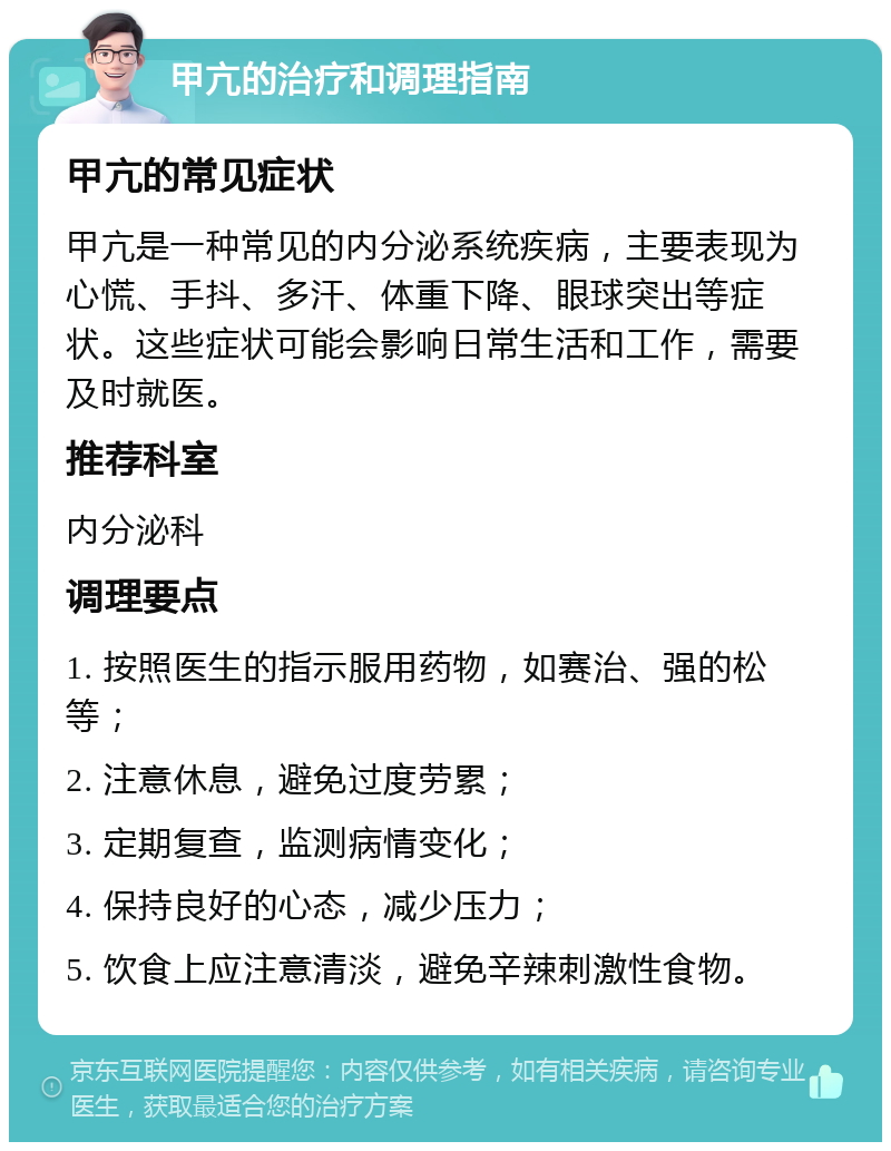 甲亢的治疗和调理指南 甲亢的常见症状 甲亢是一种常见的内分泌系统疾病，主要表现为心慌、手抖、多汗、体重下降、眼球突出等症状。这些症状可能会影响日常生活和工作，需要及时就医。 推荐科室 内分泌科 调理要点 1. 按照医生的指示服用药物，如赛治、强的松等； 2. 注意休息，避免过度劳累； 3. 定期复查，监测病情变化； 4. 保持良好的心态，减少压力； 5. 饮食上应注意清淡，避免辛辣刺激性食物。