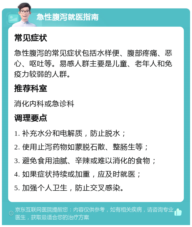 急性腹泻就医指南 常见症状 急性腹泻的常见症状包括水样便、腹部疼痛、恶心、呕吐等。易感人群主要是儿童、老年人和免疫力较弱的人群。 推荐科室 消化内科或急诊科 调理要点 1. 补充水分和电解质，防止脱水； 2. 使用止泻药物如蒙脱石散、整肠生等； 3. 避免食用油腻、辛辣或难以消化的食物； 4. 如果症状持续或加重，应及时就医； 5. 加强个人卫生，防止交叉感染。