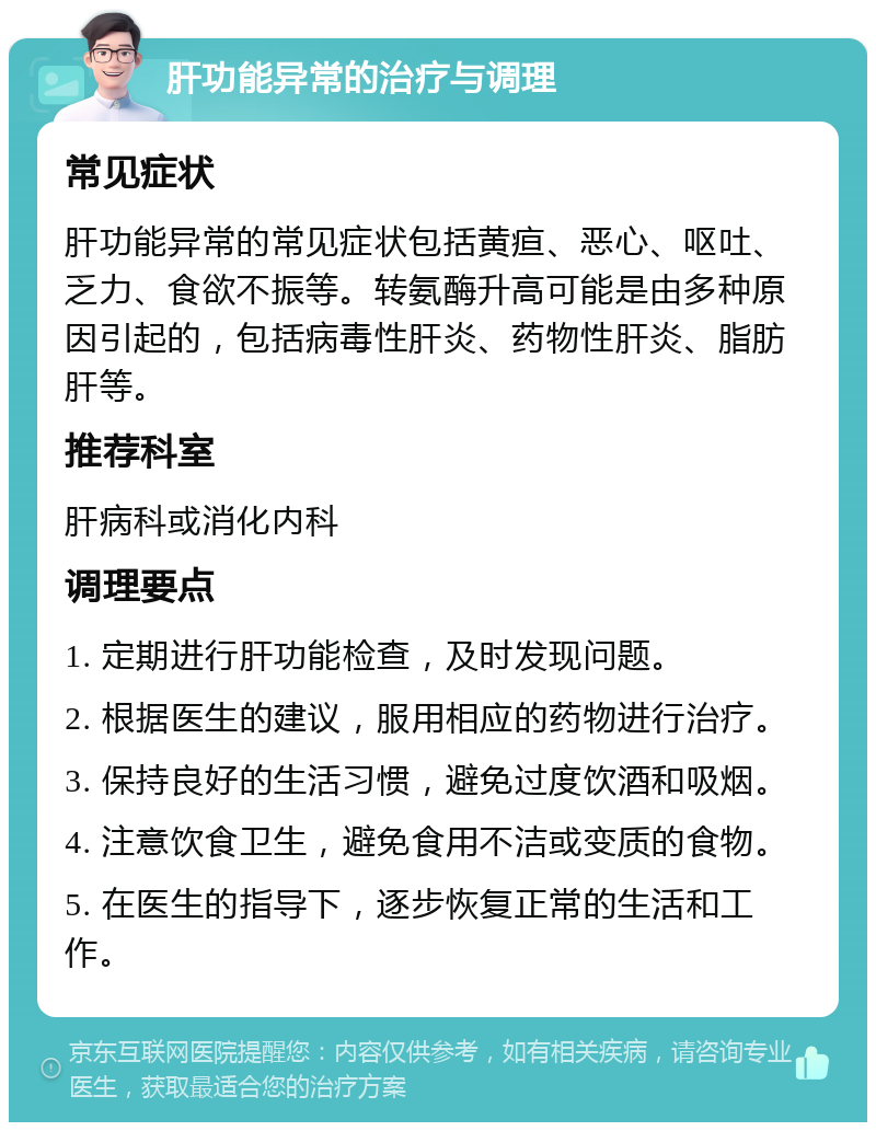 肝功能异常的治疗与调理 常见症状 肝功能异常的常见症状包括黄疸、恶心、呕吐、乏力、食欲不振等。转氨酶升高可能是由多种原因引起的，包括病毒性肝炎、药物性肝炎、脂肪肝等。 推荐科室 肝病科或消化内科 调理要点 1. 定期进行肝功能检查，及时发现问题。 2. 根据医生的建议，服用相应的药物进行治疗。 3. 保持良好的生活习惯，避免过度饮酒和吸烟。 4. 注意饮食卫生，避免食用不洁或变质的食物。 5. 在医生的指导下，逐步恢复正常的生活和工作。