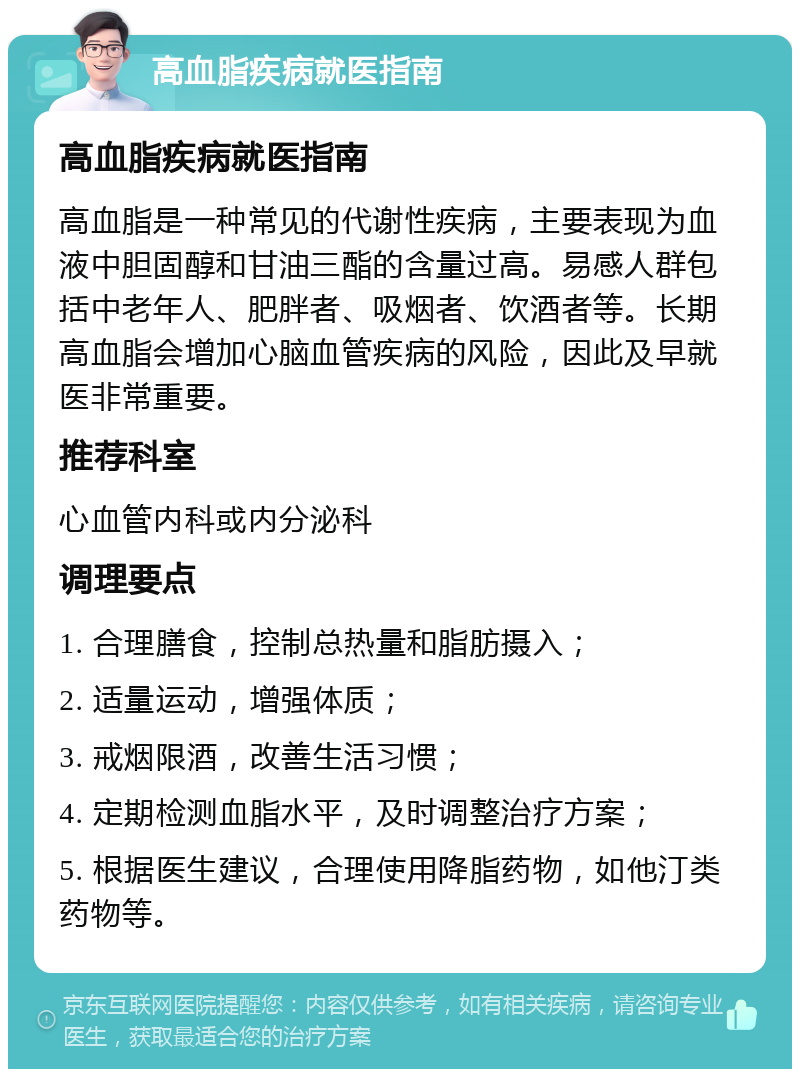 高血脂疾病就医指南 高血脂疾病就医指南 高血脂是一种常见的代谢性疾病，主要表现为血液中胆固醇和甘油三酯的含量过高。易感人群包括中老年人、肥胖者、吸烟者、饮酒者等。长期高血脂会增加心脑血管疾病的风险，因此及早就医非常重要。 推荐科室 心血管内科或内分泌科 调理要点 1. 合理膳食，控制总热量和脂肪摄入； 2. 适量运动，增强体质； 3. 戒烟限酒，改善生活习惯； 4. 定期检测血脂水平，及时调整治疗方案； 5. 根据医生建议，合理使用降脂药物，如他汀类药物等。