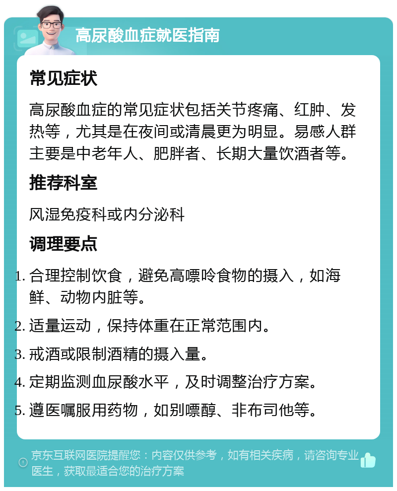 高尿酸血症就医指南 常见症状 高尿酸血症的常见症状包括关节疼痛、红肿、发热等，尤其是在夜间或清晨更为明显。易感人群主要是中老年人、肥胖者、长期大量饮酒者等。 推荐科室 风湿免疫科或内分泌科 调理要点 合理控制饮食，避免高嘌呤食物的摄入，如海鲜、动物内脏等。 适量运动，保持体重在正常范围内。 戒酒或限制酒精的摄入量。 定期监测血尿酸水平，及时调整治疗方案。 遵医嘱服用药物，如别嘌醇、非布司他等。