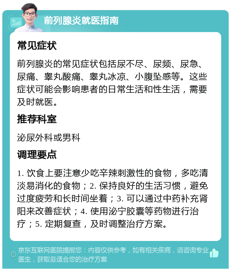 前列腺炎就医指南 常见症状 前列腺炎的常见症状包括尿不尽、尿频、尿急、尿痛、睾丸酸痛、睾丸冰凉、小腹坠感等。这些症状可能会影响患者的日常生活和性生活，需要及时就医。 推荐科室 泌尿外科或男科 调理要点 1. 饮食上要注意少吃辛辣刺激性的食物，多吃清淡易消化的食物；2. 保持良好的生活习惯，避免过度疲劳和长时间坐着；3. 可以通过中药补充肾阳来改善症状；4. 使用泌宁胶囊等药物进行治疗；5. 定期复查，及时调整治疗方案。