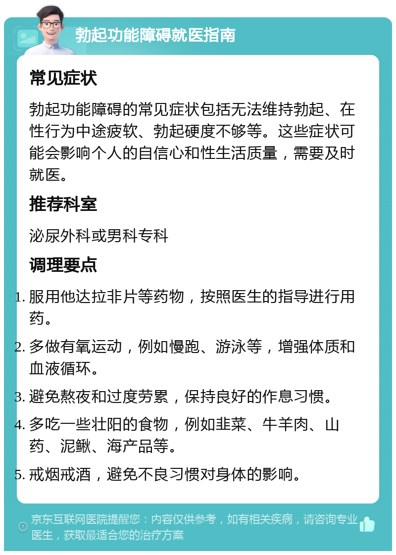 勃起功能障碍就医指南 常见症状 勃起功能障碍的常见症状包括无法维持勃起、在性行为中途疲软、勃起硬度不够等。这些症状可能会影响个人的自信心和性生活质量，需要及时就医。 推荐科室 泌尿外科或男科专科 调理要点 服用他达拉非片等药物，按照医生的指导进行用药。 多做有氧运动，例如慢跑、游泳等，增强体质和血液循环。 避免熬夜和过度劳累，保持良好的作息习惯。 多吃一些壮阳的食物，例如韭菜、牛羊肉、山药、泥鳅、海产品等。 戒烟戒酒，避免不良习惯对身体的影响。