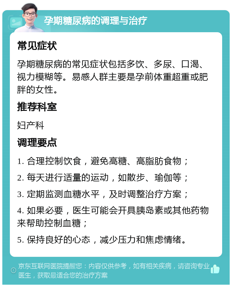 孕期糖尿病的调理与治疗 常见症状 孕期糖尿病的常见症状包括多饮、多尿、口渴、视力模糊等。易感人群主要是孕前体重超重或肥胖的女性。 推荐科室 妇产科 调理要点 1. 合理控制饮食，避免高糖、高脂肪食物； 2. 每天进行适量的运动，如散步、瑜伽等； 3. 定期监测血糖水平，及时调整治疗方案； 4. 如果必要，医生可能会开具胰岛素或其他药物来帮助控制血糖； 5. 保持良好的心态，减少压力和焦虑情绪。