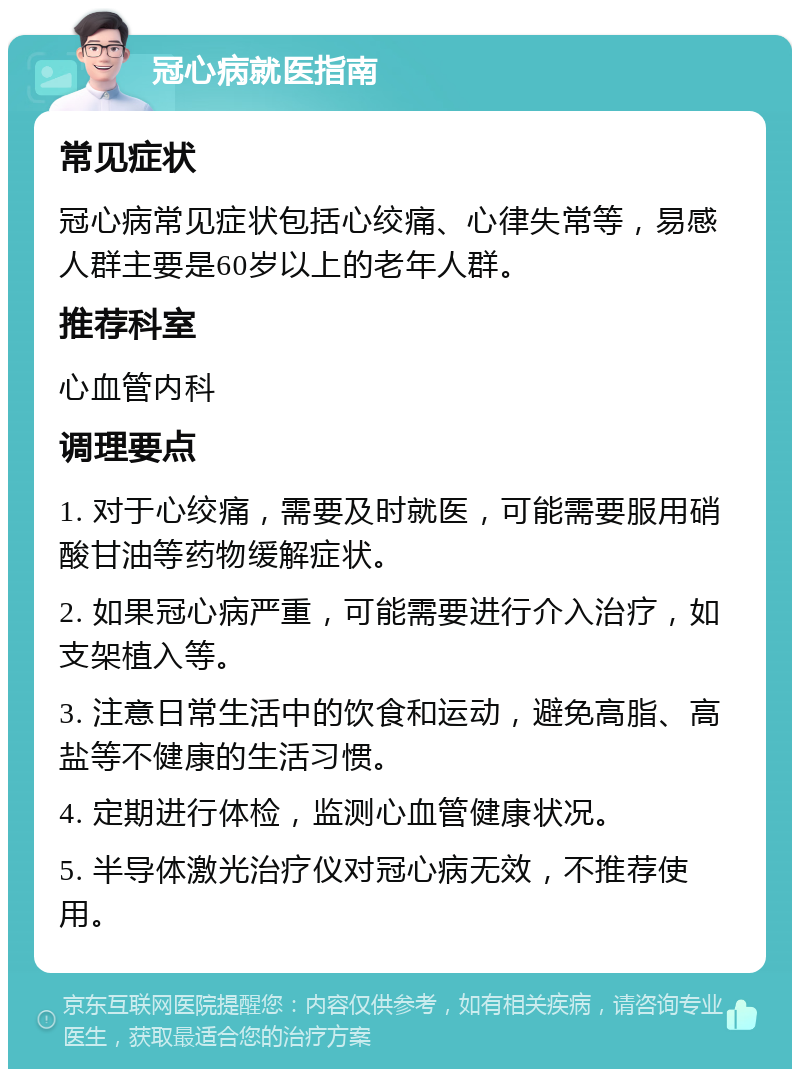 冠心病就医指南 常见症状 冠心病常见症状包括心绞痛、心律失常等，易感人群主要是60岁以上的老年人群。 推荐科室 心血管内科 调理要点 1. 对于心绞痛，需要及时就医，可能需要服用硝酸甘油等药物缓解症状。 2. 如果冠心病严重，可能需要进行介入治疗，如支架植入等。 3. 注意日常生活中的饮食和运动，避免高脂、高盐等不健康的生活习惯。 4. 定期进行体检，监测心血管健康状况。 5. 半导体激光治疗仪对冠心病无效，不推荐使用。