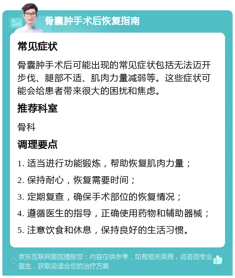 骨囊肿手术后恢复指南 常见症状 骨囊肿手术后可能出现的常见症状包括无法迈开步伐、腿部不适、肌肉力量减弱等。这些症状可能会给患者带来很大的困扰和焦虑。 推荐科室 骨科 调理要点 1. 适当进行功能锻炼，帮助恢复肌肉力量； 2. 保持耐心，恢复需要时间； 3. 定期复查，确保手术部位的恢复情况； 4. 遵循医生的指导，正确使用药物和辅助器械； 5. 注意饮食和休息，保持良好的生活习惯。