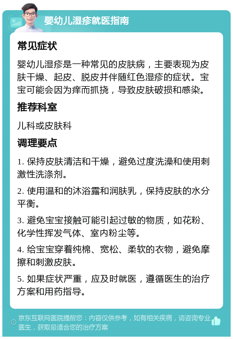 婴幼儿湿疹就医指南 常见症状 婴幼儿湿疹是一种常见的皮肤病，主要表现为皮肤干燥、起皮、脱皮并伴随红色湿疹的症状。宝宝可能会因为痒而抓挠，导致皮肤破损和感染。 推荐科室 儿科或皮肤科 调理要点 1. 保持皮肤清洁和干燥，避免过度洗澡和使用刺激性洗涤剂。 2. 使用温和的沐浴露和润肤乳，保持皮肤的水分平衡。 3. 避免宝宝接触可能引起过敏的物质，如花粉、化学性挥发气体、室内粉尘等。 4. 给宝宝穿着纯棉、宽松、柔软的衣物，避免摩擦和刺激皮肤。 5. 如果症状严重，应及时就医，遵循医生的治疗方案和用药指导。