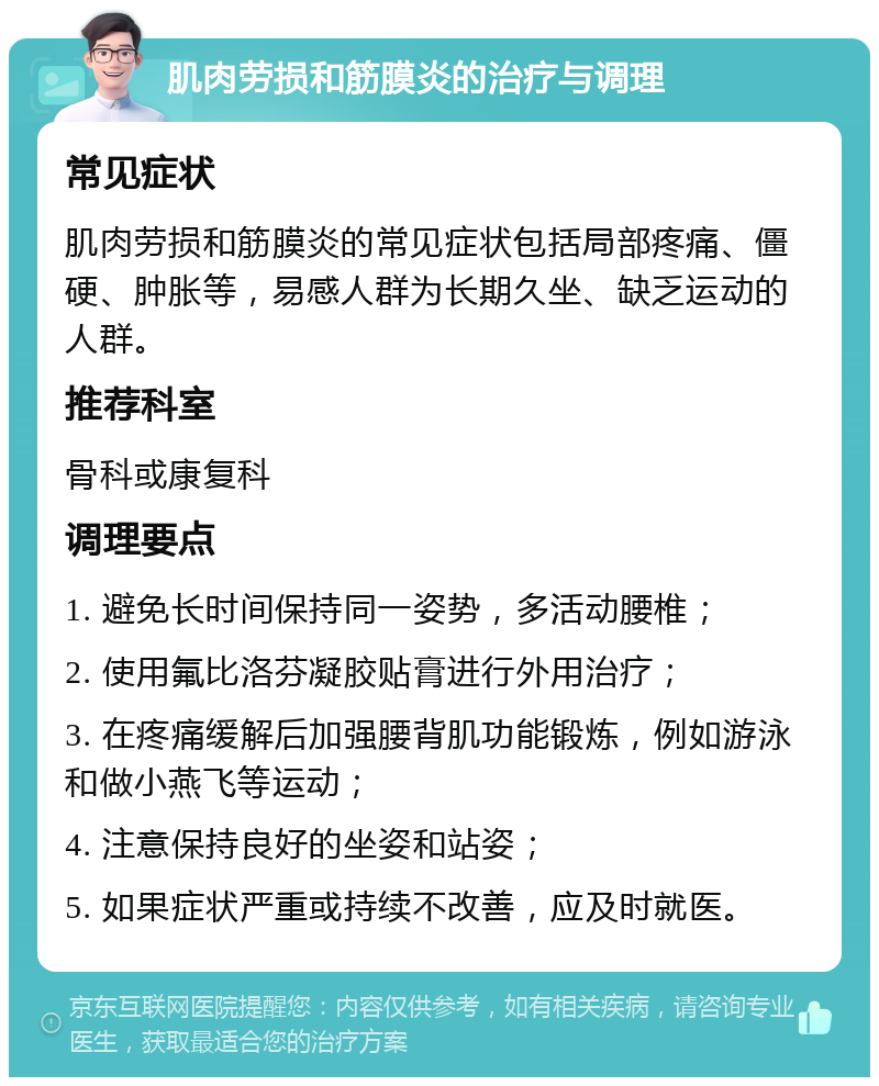 肌肉劳损和筋膜炎的治疗与调理 常见症状 肌肉劳损和筋膜炎的常见症状包括局部疼痛、僵硬、肿胀等，易感人群为长期久坐、缺乏运动的人群。 推荐科室 骨科或康复科 调理要点 1. 避免长时间保持同一姿势，多活动腰椎； 2. 使用氟比洛芬凝胶贴膏进行外用治疗； 3. 在疼痛缓解后加强腰背肌功能锻炼，例如游泳和做小燕飞等运动； 4. 注意保持良好的坐姿和站姿； 5. 如果症状严重或持续不改善，应及时就医。