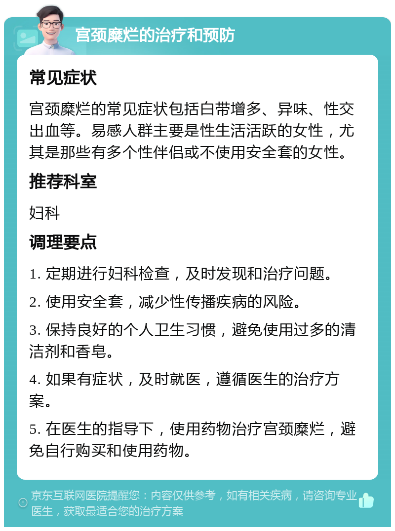 宫颈糜烂的治疗和预防 常见症状 宫颈糜烂的常见症状包括白带增多、异味、性交出血等。易感人群主要是性生活活跃的女性，尤其是那些有多个性伴侣或不使用安全套的女性。 推荐科室 妇科 调理要点 1. 定期进行妇科检查，及时发现和治疗问题。 2. 使用安全套，减少性传播疾病的风险。 3. 保持良好的个人卫生习惯，避免使用过多的清洁剂和香皂。 4. 如果有症状，及时就医，遵循医生的治疗方案。 5. 在医生的指导下，使用药物治疗宫颈糜烂，避免自行购买和使用药物。