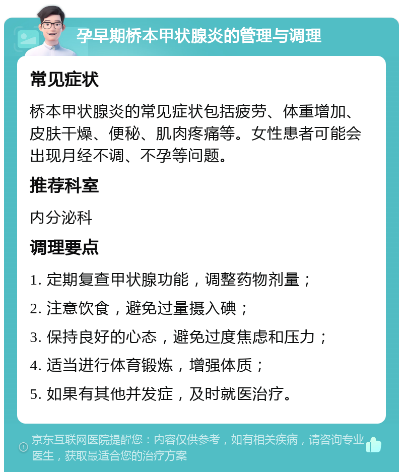 孕早期桥本甲状腺炎的管理与调理 常见症状 桥本甲状腺炎的常见症状包括疲劳、体重增加、皮肤干燥、便秘、肌肉疼痛等。女性患者可能会出现月经不调、不孕等问题。 推荐科室 内分泌科 调理要点 1. 定期复查甲状腺功能，调整药物剂量； 2. 注意饮食，避免过量摄入碘； 3. 保持良好的心态，避免过度焦虑和压力； 4. 适当进行体育锻炼，增强体质； 5. 如果有其他并发症，及时就医治疗。