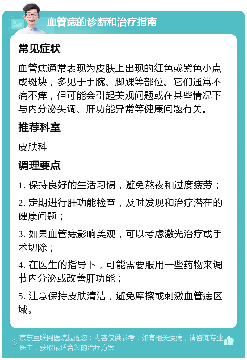 血管痣的诊断和治疗指南 常见症状 血管痣通常表现为皮肤上出现的红色或紫色小点或斑块，多见于手腕、脚踝等部位。它们通常不痛不痒，但可能会引起美观问题或在某些情况下与内分泌失调、肝功能异常等健康问题有关。 推荐科室 皮肤科 调理要点 1. 保持良好的生活习惯，避免熬夜和过度疲劳； 2. 定期进行肝功能检查，及时发现和治疗潜在的健康问题； 3. 如果血管痣影响美观，可以考虑激光治疗或手术切除； 4. 在医生的指导下，可能需要服用一些药物来调节内分泌或改善肝功能； 5. 注意保持皮肤清洁，避免摩擦或刺激血管痣区域。