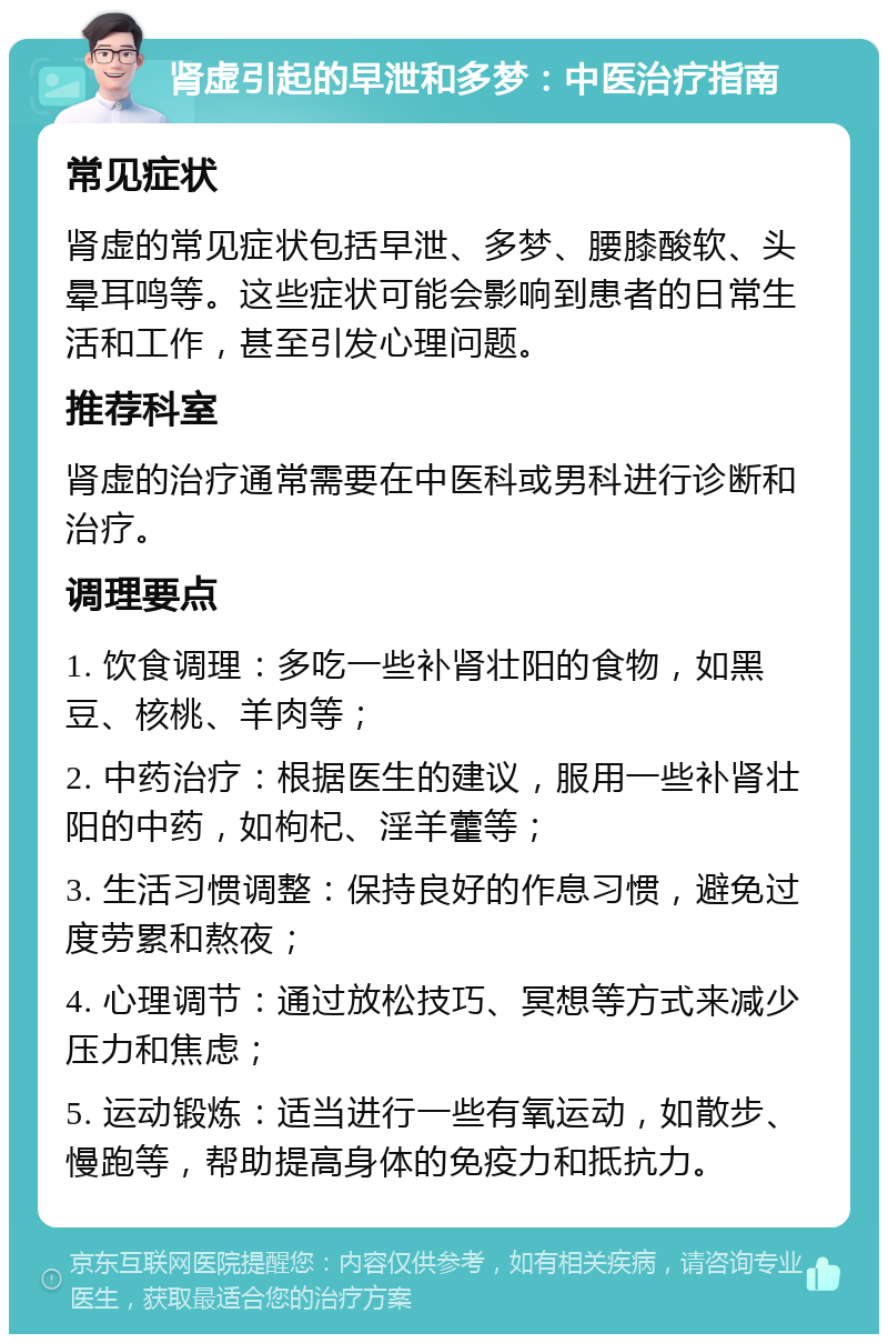 肾虚引起的早泄和多梦：中医治疗指南 常见症状 肾虚的常见症状包括早泄、多梦、腰膝酸软、头晕耳鸣等。这些症状可能会影响到患者的日常生活和工作，甚至引发心理问题。 推荐科室 肾虚的治疗通常需要在中医科或男科进行诊断和治疗。 调理要点 1. 饮食调理：多吃一些补肾壮阳的食物，如黑豆、核桃、羊肉等； 2. 中药治疗：根据医生的建议，服用一些补肾壮阳的中药，如枸杞、淫羊藿等； 3. 生活习惯调整：保持良好的作息习惯，避免过度劳累和熬夜； 4. 心理调节：通过放松技巧、冥想等方式来减少压力和焦虑； 5. 运动锻炼：适当进行一些有氧运动，如散步、慢跑等，帮助提高身体的免疫力和抵抗力。