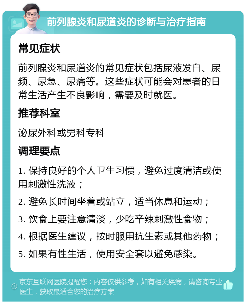 前列腺炎和尿道炎的诊断与治疗指南 常见症状 前列腺炎和尿道炎的常见症状包括尿液发白、尿频、尿急、尿痛等。这些症状可能会对患者的日常生活产生不良影响，需要及时就医。 推荐科室 泌尿外科或男科专科 调理要点 1. 保持良好的个人卫生习惯，避免过度清洁或使用刺激性洗液； 2. 避免长时间坐着或站立，适当休息和运动； 3. 饮食上要注意清淡，少吃辛辣刺激性食物； 4. 根据医生建议，按时服用抗生素或其他药物； 5. 如果有性生活，使用安全套以避免感染。