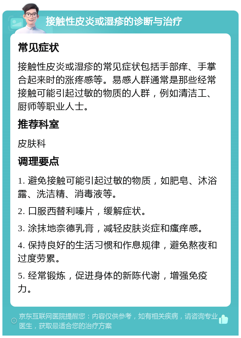 接触性皮炎或湿疹的诊断与治疗 常见症状 接触性皮炎或湿疹的常见症状包括手部痒、手掌合起来时的涨疼感等。易感人群通常是那些经常接触可能引起过敏的物质的人群，例如清洁工、厨师等职业人士。 推荐科室 皮肤科 调理要点 1. 避免接触可能引起过敏的物质，如肥皂、沐浴露、洗洁精、消毒液等。 2. 口服西替利嗪片，缓解症状。 3. 涂抹地奈德乳膏，减轻皮肤炎症和瘙痒感。 4. 保持良好的生活习惯和作息规律，避免熬夜和过度劳累。 5. 经常锻炼，促进身体的新陈代谢，增强免疫力。