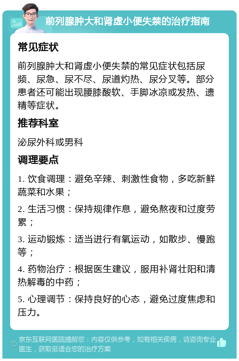 前列腺肿大和肾虚小便失禁的治疗指南 常见症状 前列腺肿大和肾虚小便失禁的常见症状包括尿频、尿急、尿不尽、尿道灼热、尿分叉等。部分患者还可能出现腰膝酸软、手脚冰凉或发热、遗精等症状。 推荐科室 泌尿外科或男科 调理要点 1. 饮食调理：避免辛辣、刺激性食物，多吃新鲜蔬菜和水果； 2. 生活习惯：保持规律作息，避免熬夜和过度劳累； 3. 运动锻炼：适当进行有氧运动，如散步、慢跑等； 4. 药物治疗：根据医生建议，服用补肾壮阳和清热解毒的中药； 5. 心理调节：保持良好的心态，避免过度焦虑和压力。