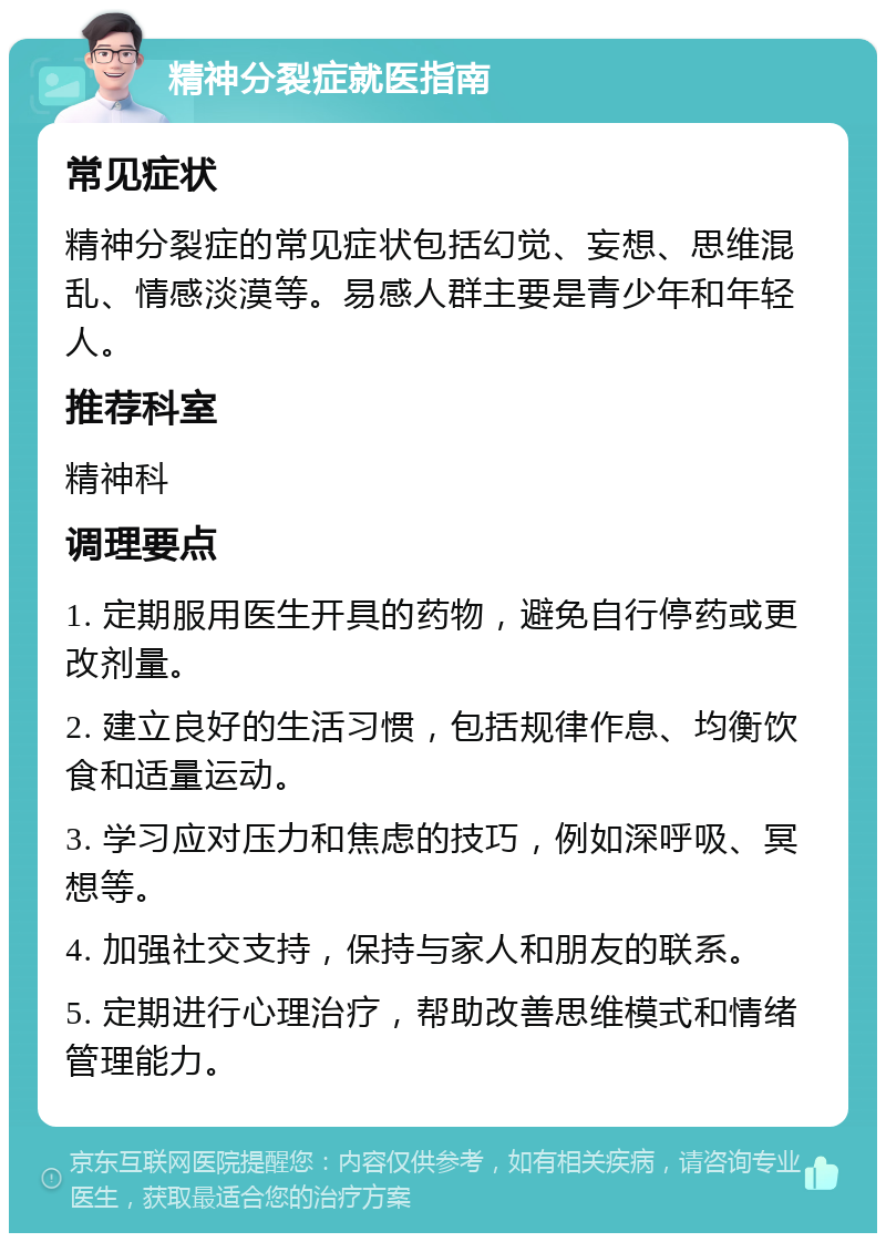 精神分裂症就医指南 常见症状 精神分裂症的常见症状包括幻觉、妄想、思维混乱、情感淡漠等。易感人群主要是青少年和年轻人。 推荐科室 精神科 调理要点 1. 定期服用医生开具的药物，避免自行停药或更改剂量。 2. 建立良好的生活习惯，包括规律作息、均衡饮食和适量运动。 3. 学习应对压力和焦虑的技巧，例如深呼吸、冥想等。 4. 加强社交支持，保持与家人和朋友的联系。 5. 定期进行心理治疗，帮助改善思维模式和情绪管理能力。