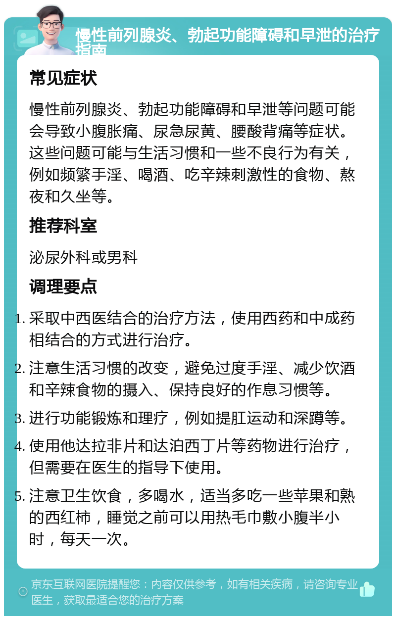 慢性前列腺炎、勃起功能障碍和早泄的治疗指南 常见症状 慢性前列腺炎、勃起功能障碍和早泄等问题可能会导致小腹胀痛、尿急尿黄、腰酸背痛等症状。这些问题可能与生活习惯和一些不良行为有关，例如频繁手淫、喝酒、吃辛辣刺激性的食物、熬夜和久坐等。 推荐科室 泌尿外科或男科 调理要点 采取中西医结合的治疗方法，使用西药和中成药相结合的方式进行治疗。 注意生活习惯的改变，避免过度手淫、减少饮酒和辛辣食物的摄入、保持良好的作息习惯等。 进行功能锻炼和理疗，例如提肛运动和深蹲等。 使用他达拉非片和达泊西丁片等药物进行治疗，但需要在医生的指导下使用。 注意卫生饮食，多喝水，适当多吃一些苹果和熟的西红柿，睡觉之前可以用热毛巾敷小腹半小时，每天一次。