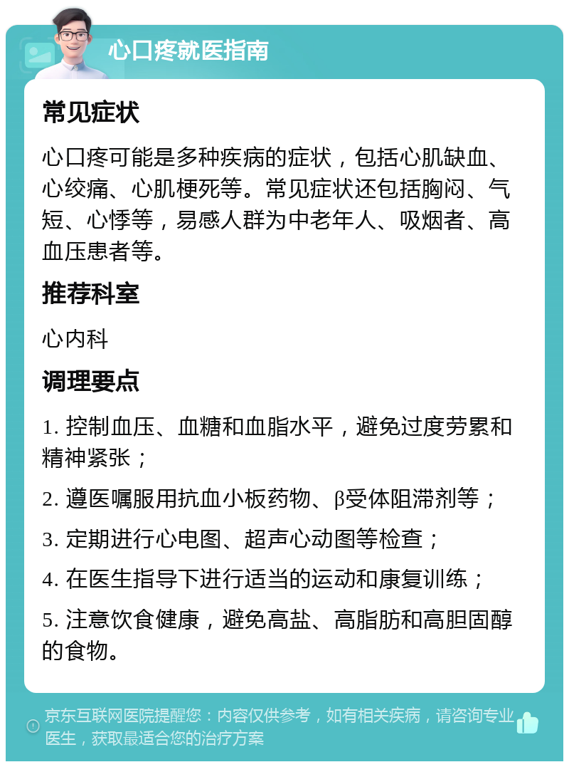 心口疼就医指南 常见症状 心口疼可能是多种疾病的症状，包括心肌缺血、心绞痛、心肌梗死等。常见症状还包括胸闷、气短、心悸等，易感人群为中老年人、吸烟者、高血压患者等。 推荐科室 心内科 调理要点 1. 控制血压、血糖和血脂水平，避免过度劳累和精神紧张； 2. 遵医嘱服用抗血小板药物、β受体阻滞剂等； 3. 定期进行心电图、超声心动图等检查； 4. 在医生指导下进行适当的运动和康复训练； 5. 注意饮食健康，避免高盐、高脂肪和高胆固醇的食物。