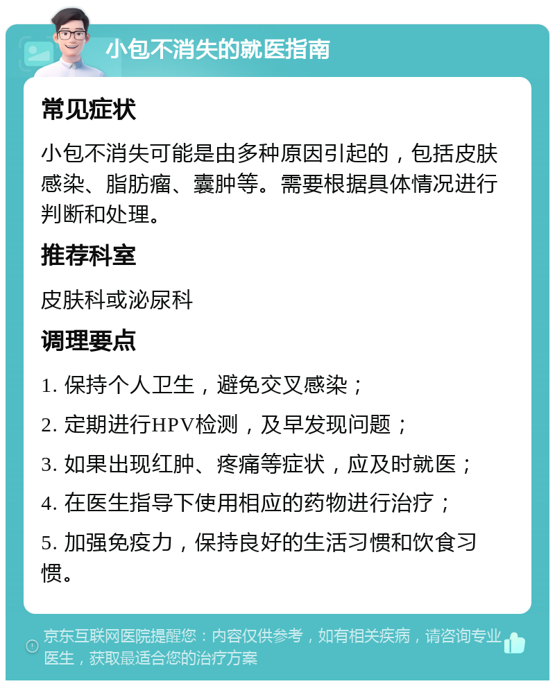 小包不消失的就医指南 常见症状 小包不消失可能是由多种原因引起的，包括皮肤感染、脂肪瘤、囊肿等。需要根据具体情况进行判断和处理。 推荐科室 皮肤科或泌尿科 调理要点 1. 保持个人卫生，避免交叉感染； 2. 定期进行HPV检测，及早发现问题； 3. 如果出现红肿、疼痛等症状，应及时就医； 4. 在医生指导下使用相应的药物进行治疗； 5. 加强免疫力，保持良好的生活习惯和饮食习惯。