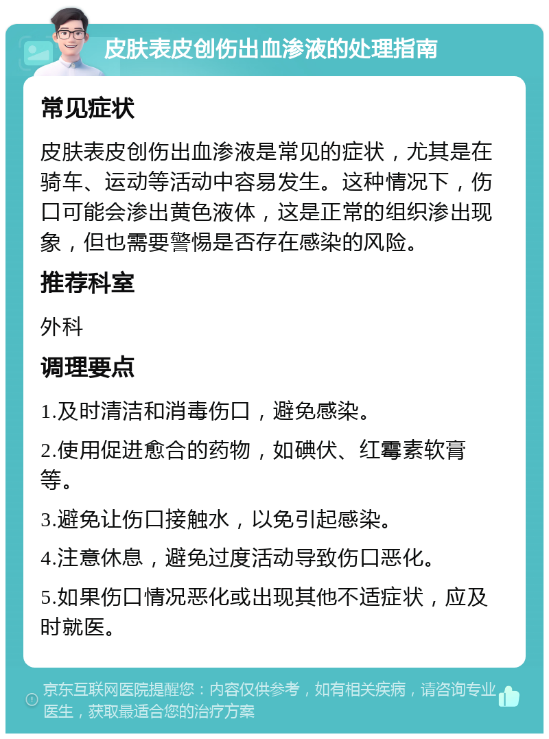 皮肤表皮创伤出血渗液的处理指南 常见症状 皮肤表皮创伤出血渗液是常见的症状，尤其是在骑车、运动等活动中容易发生。这种情况下，伤口可能会渗出黄色液体，这是正常的组织渗出现象，但也需要警惕是否存在感染的风险。 推荐科室 外科 调理要点 1.及时清洁和消毒伤口，避免感染。 2.使用促进愈合的药物，如碘伏、红霉素软膏等。 3.避免让伤口接触水，以免引起感染。 4.注意休息，避免过度活动导致伤口恶化。 5.如果伤口情况恶化或出现其他不适症状，应及时就医。