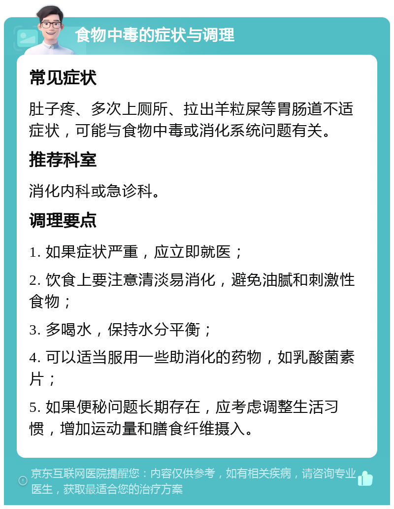 食物中毒的症状与调理 常见症状 肚子疼、多次上厕所、拉出羊粒屎等胃肠道不适症状，可能与食物中毒或消化系统问题有关。 推荐科室 消化内科或急诊科。 调理要点 1. 如果症状严重，应立即就医； 2. 饮食上要注意清淡易消化，避免油腻和刺激性食物； 3. 多喝水，保持水分平衡； 4. 可以适当服用一些助消化的药物，如乳酸菌素片； 5. 如果便秘问题长期存在，应考虑调整生活习惯，增加运动量和膳食纤维摄入。