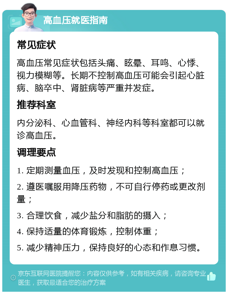 高血压就医指南 常见症状 高血压常见症状包括头痛、眩晕、耳鸣、心悸、视力模糊等。长期不控制高血压可能会引起心脏病、脑卒中、肾脏病等严重并发症。 推荐科室 内分泌科、心血管科、神经内科等科室都可以就诊高血压。 调理要点 1. 定期测量血压，及时发现和控制高血压； 2. 遵医嘱服用降压药物，不可自行停药或更改剂量； 3. 合理饮食，减少盐分和脂肪的摄入； 4. 保持适量的体育锻炼，控制体重； 5. 减少精神压力，保持良好的心态和作息习惯。