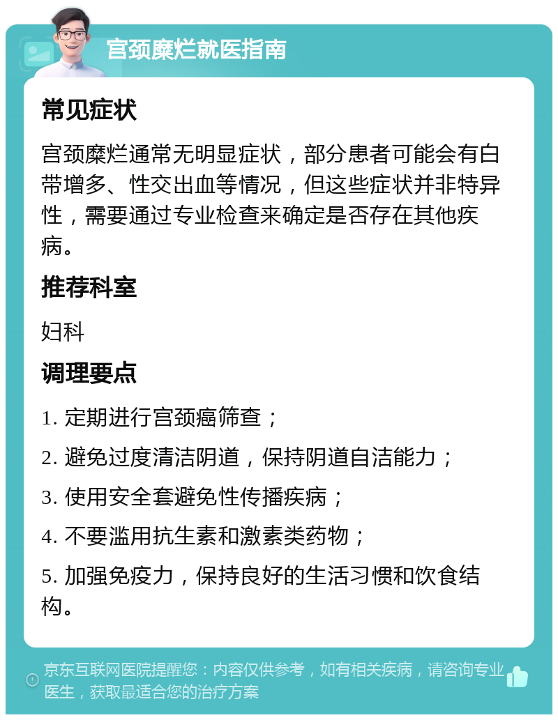 宫颈糜烂就医指南 常见症状 宫颈糜烂通常无明显症状，部分患者可能会有白带增多、性交出血等情况，但这些症状并非特异性，需要通过专业检查来确定是否存在其他疾病。 推荐科室 妇科 调理要点 1. 定期进行宫颈癌筛查； 2. 避免过度清洁阴道，保持阴道自洁能力； 3. 使用安全套避免性传播疾病； 4. 不要滥用抗生素和激素类药物； 5. 加强免疫力，保持良好的生活习惯和饮食结构。